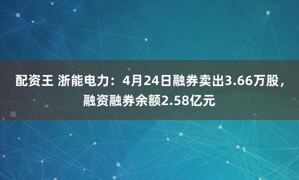 配资王 浙能电力：4月24日融券卖出3.66万股，融资融券余额2.58亿元