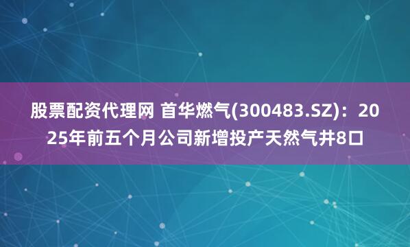 股票配资代理网 首华燃气(300483.SZ)：2025年前五个月公司新增投产天然气井8口