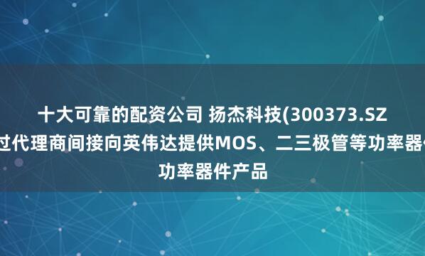 十大可靠的配资公司 扬杰科技(300373.SZ)：通过代理商间接向英伟达提供MOS、二三极管等功率器件产品