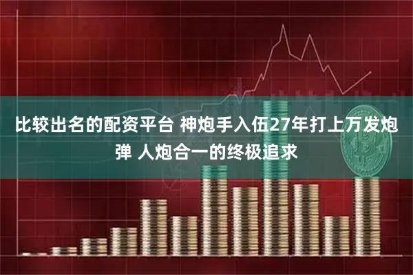 比较出名的配资平台 神炮手入伍27年打上万发炮弹 人炮合一的终极追求
