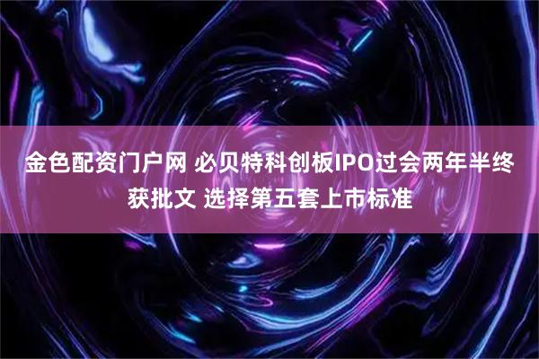 金色配资门户网 必贝特科创板IPO过会两年半终获批文 选择第五套上市标准
