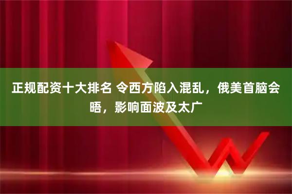 正规配资十大排名 令西方陷入混乱，俄美首脑会晤，影响面波及太广