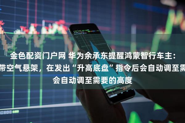 金色配资门户网 华为余承东提醒鸿蒙智行车主：只要车上带空气悬架，在发出“升高底盘”指令后会自动调至需要的高度