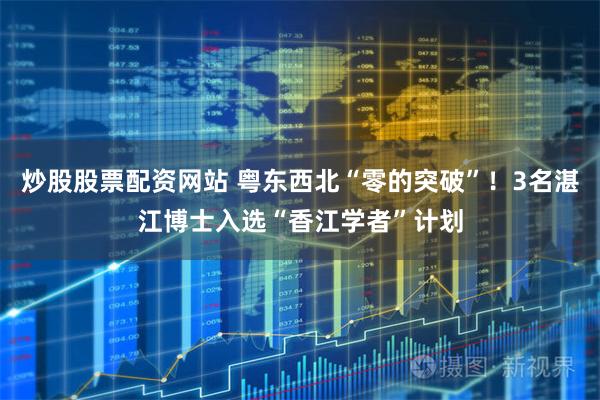 炒股股票配资网站 粤东西北“零的突破”！3名湛江博士入选“香江学者”计划