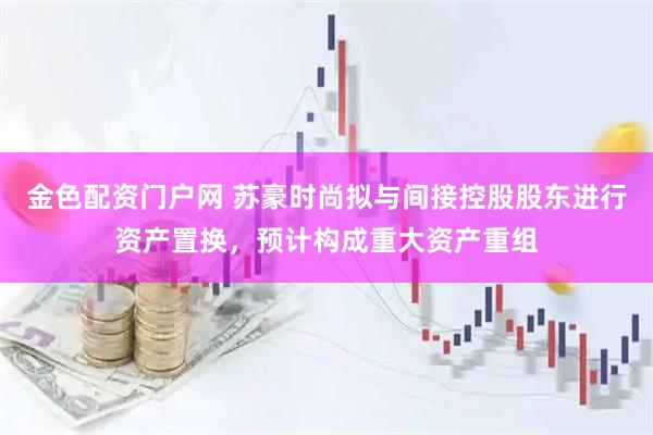 金色配资门户网 苏豪时尚拟与间接控股股东进行资产置换，预计构成重大资产重组