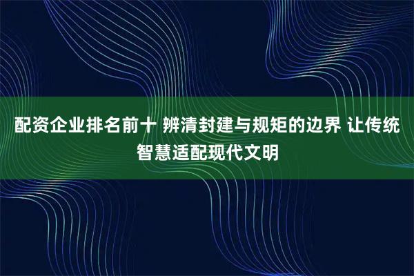 配资企业排名前十 辨清封建与规矩的边界 让传统智慧适配现代文明